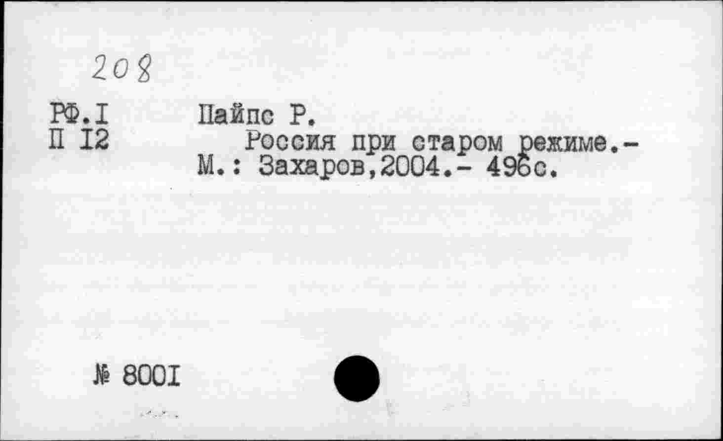 ﻿2о%
РФ.1 Пайпс Р.
П 12	Россия при старом режиме.
М.: Захаров,2004.- 49ьс.
№ 8001